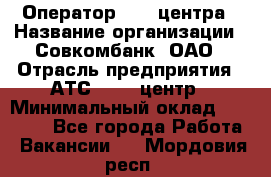 Оператор Call-центра › Название организации ­ Совкомбанк, ОАО › Отрасль предприятия ­ АТС, call-центр › Минимальный оклад ­ 35 000 - Все города Работа » Вакансии   . Мордовия респ.